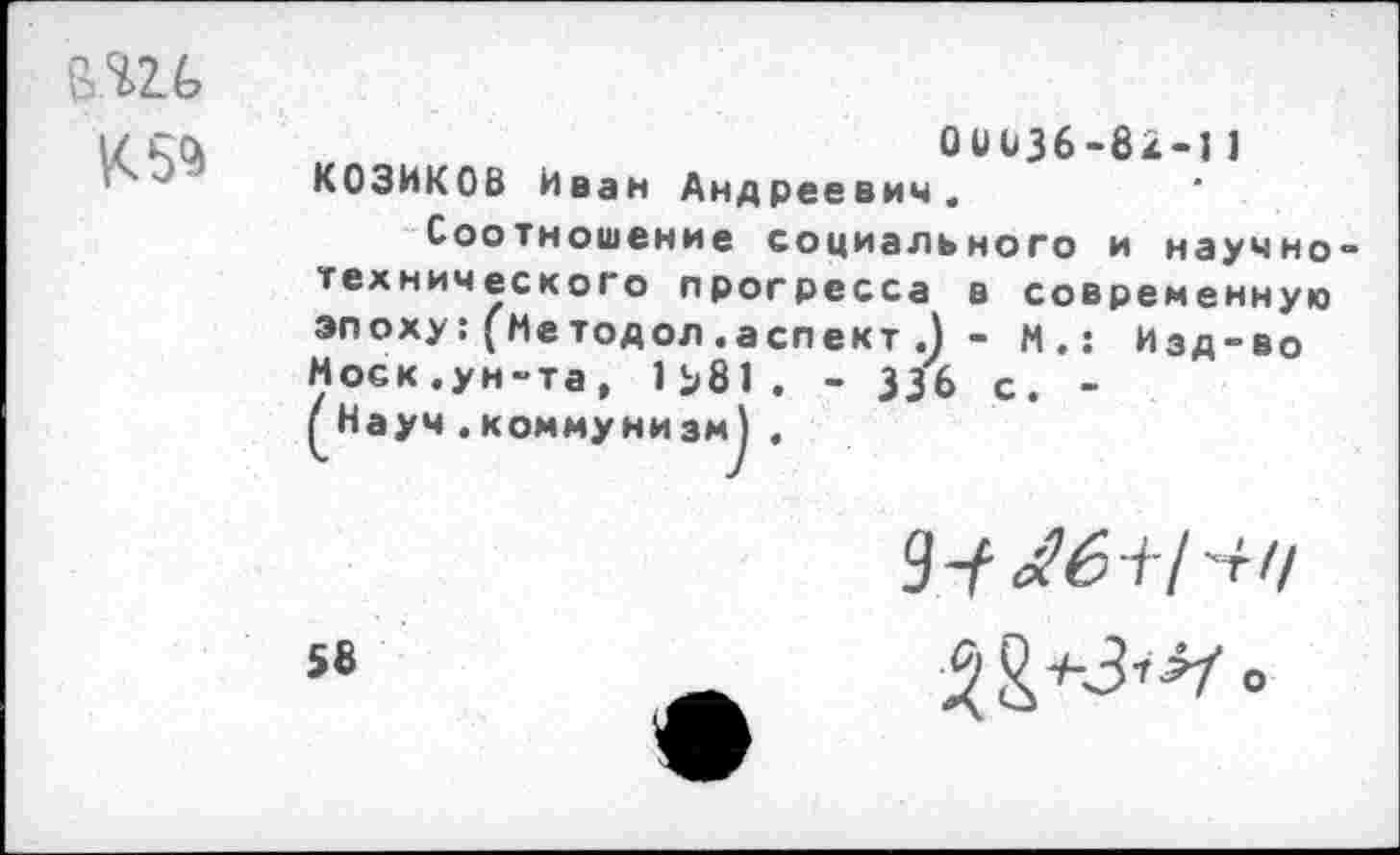 ﻿К 5**
О и 036-82-11 КОЗИКОВ Иван Андреевич.
Соотношение социального и научно технического прогресса в современную эпоху: (Методол.аспект .) - М.: Изд-во Моск.ун-та, 1^81. - 336 с. -(Науч .коммунизм) ,
58
9 У
^*3’^0